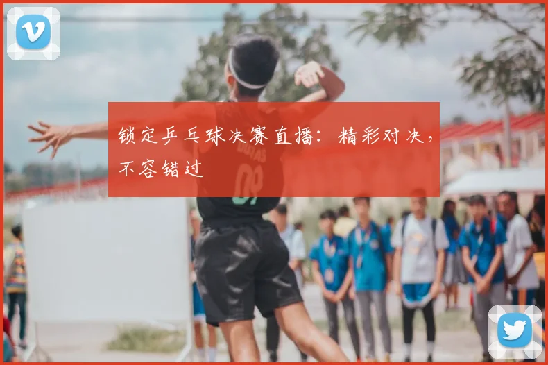 锁定乒乓球决赛直播：精彩对决，不容错过