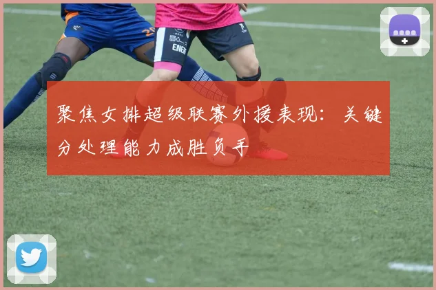 聚焦女排超级联赛外援表现：关键分处理能力成胜负手