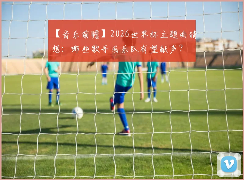 【音乐前瞻】2026世界杯主题曲猜想：哪些歌手或乐队有望献声？