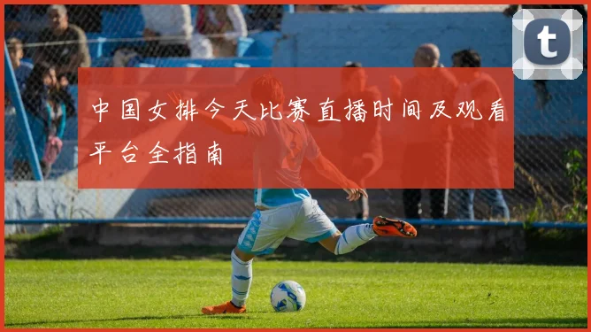 中国女排今天比赛直播时间及观看平台全指南