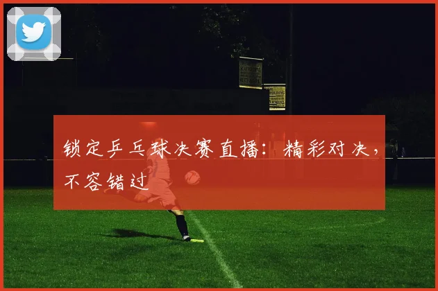 锁定乒乓球决赛直播：精彩对决，不容错过