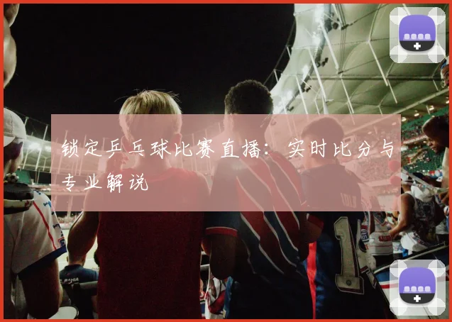 锁定乒乓球比赛直播：实时比分与专业解说