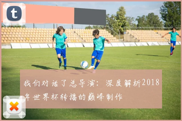 我们对话了总导演：深度解析2018年世界杯转播的巅峰制作
