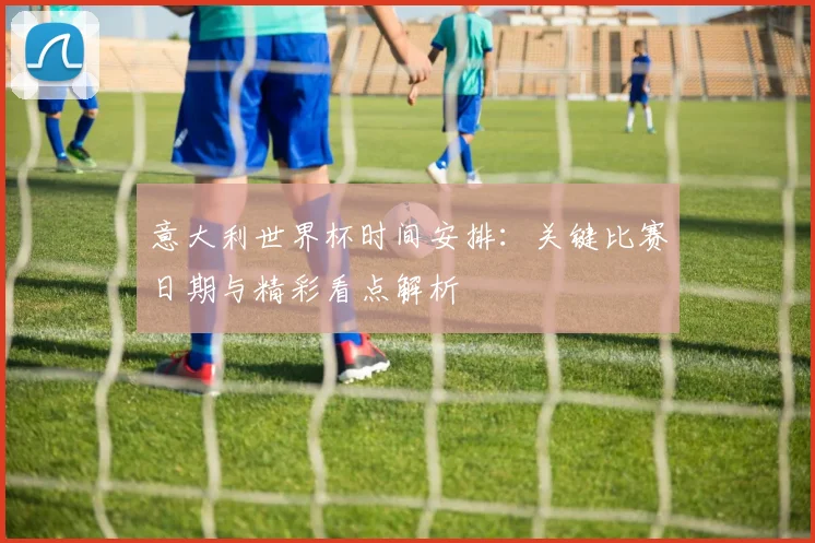 意大利世界杯时间安排：关键比赛日期与精彩看点解析