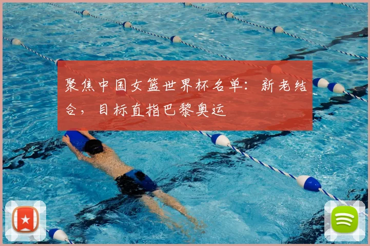 聚焦中国女篮世界杯名单：新老结合，目标直指巴黎奥运