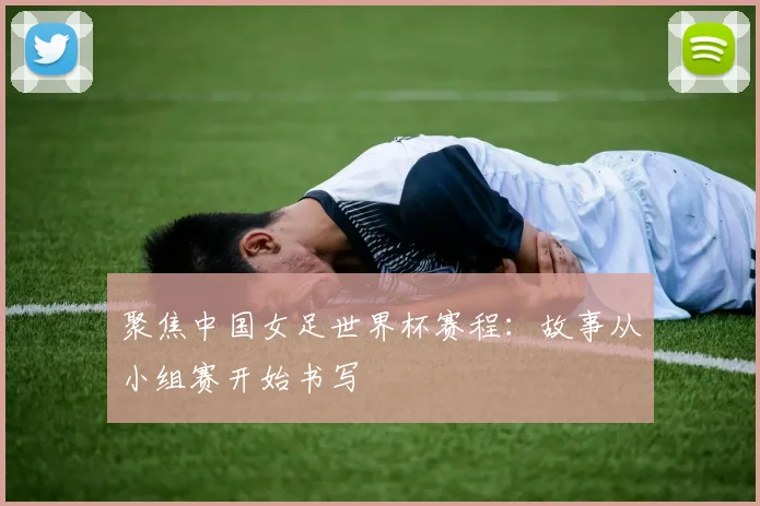 聚焦中国女足世界杯赛程:故事从小组赛开始书写