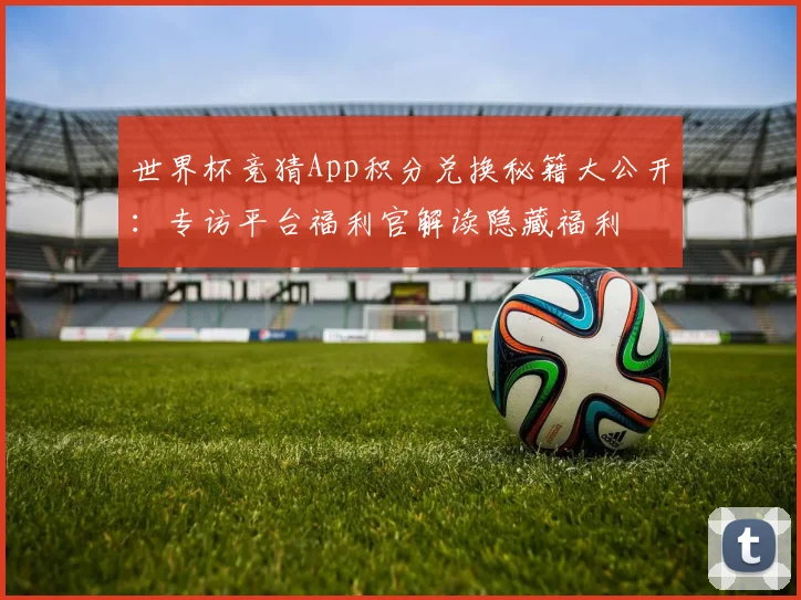 世界杯竞猜App积分兑换秘籍大公开:专访平台福利官解读隐藏福利