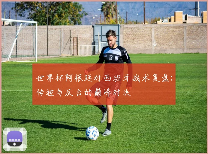 世界杯阿根廷对西班牙战术复盘：传控与反击的巅峰对决