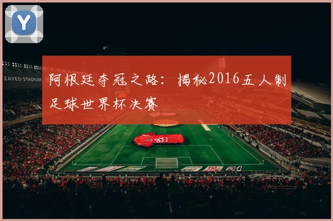 阿根廷夺冠之路：揭秘2016五人制足球世界杯决赛