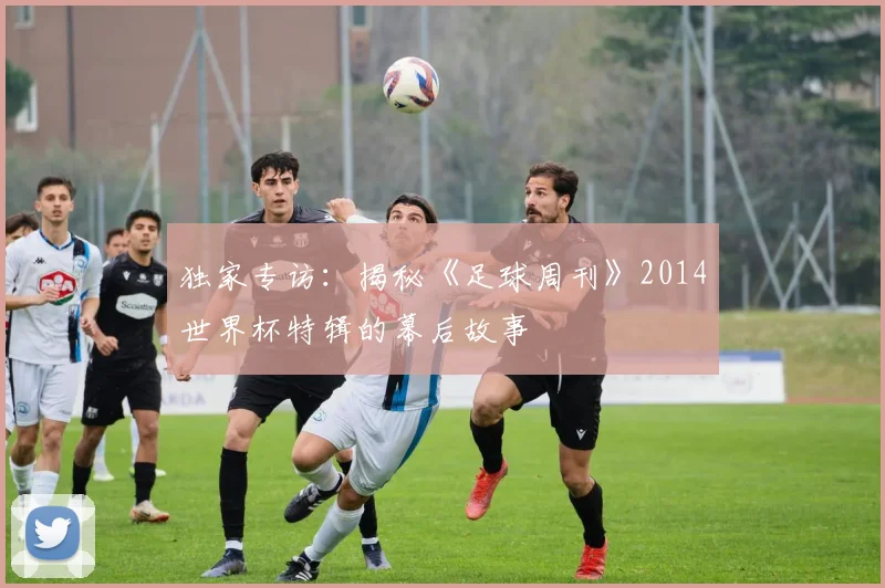 独家专访：揭秘《足球周刊》2014世界杯特辑的幕后故事