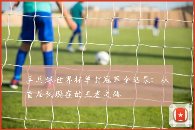 乒乓球世界杯单打冠军全记录：从首届到现在的王者之路