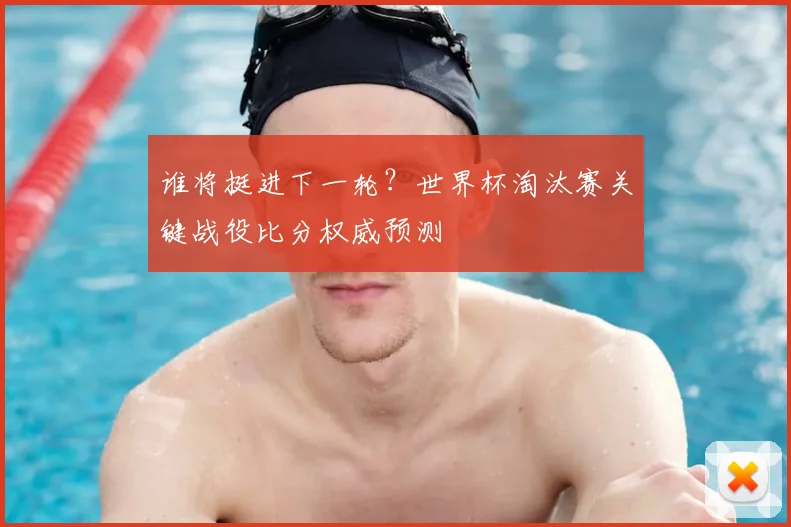 谁将挺进下一轮？世界杯淘汰赛关键战役比分权威预测
