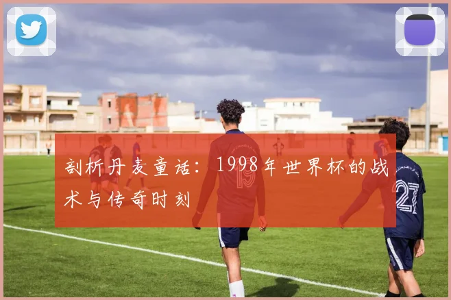 剖析丹麦童话：1998年世界杯的战术与传奇时刻