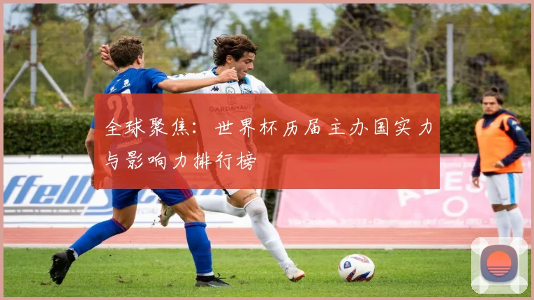 全球聚焦：世界杯历届主办国实力与影响力排行榜