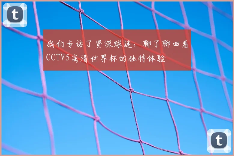 我们专访了资深球迷,聊了聊回看CCTV5高清世界杯的独特体验