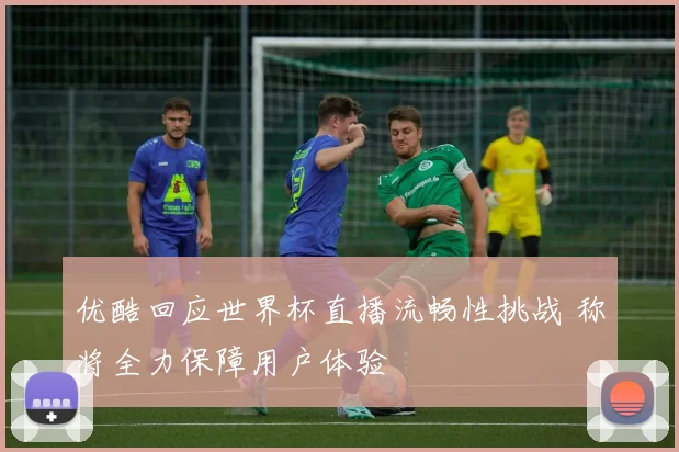优酷回应世界杯直播流畅性挑战 称将全力保障用户体验