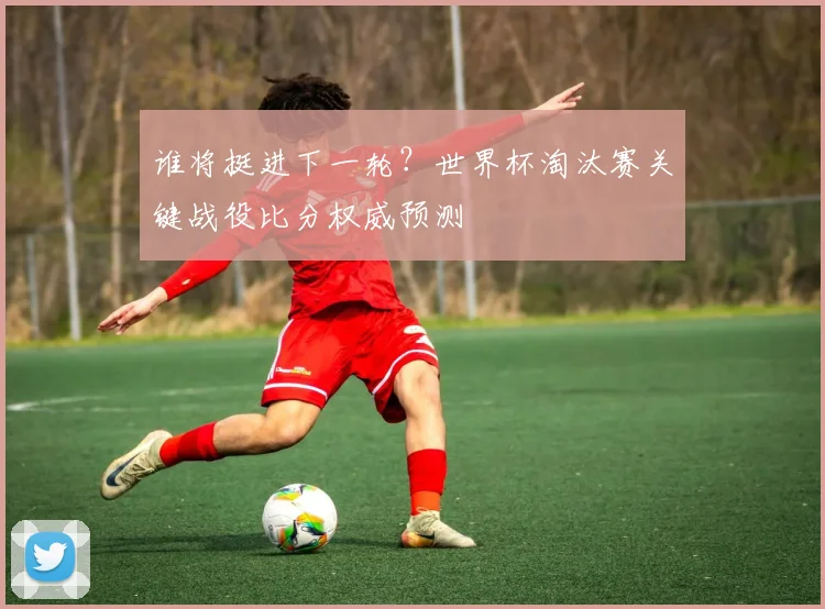 谁将挺进下一轮？世界杯淘汰赛关键战役比分权威预测