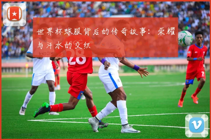 世界杯球服背后的传奇故事：荣耀与汗水的交织